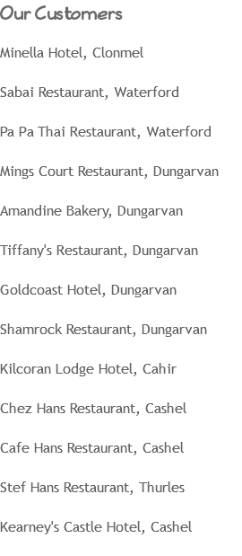 Our Customers Minella Hotel, Clonmel Sabai Restaurant, Waterford Pa Pa Thai Restaurant, Waterford Mings Court Restaurant, Dungarvan Amandine Bakery, Dungarvan Tiffany's Restaurant, Dungarvan Goldcoast Hotel, Dungarvan Shamrock Restaurant, Dungarvan Kilcoran Lodge Hotel, Cahir Chez Hans Restaurant, Cashel Cafe Hans Restaurant, Cashel Stef Hans Restaurant, Thurles Kearney's Castle Hotel, Cashel
