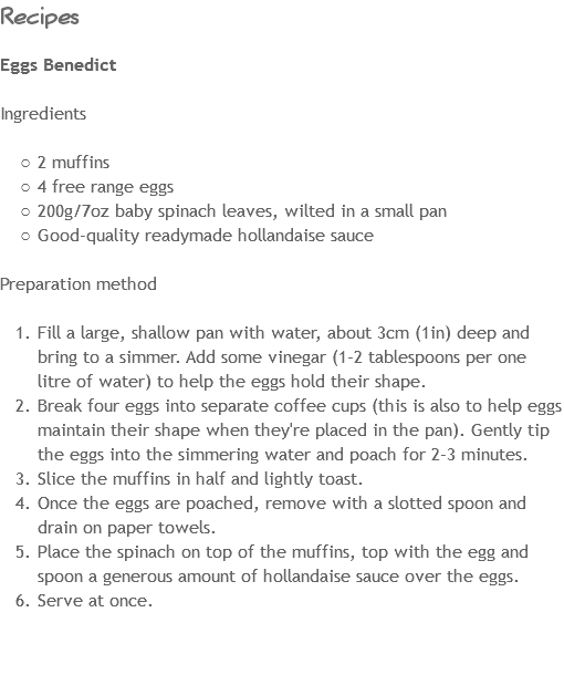 Recipes Eggs Benedict Ingredients 2 muffins
4 free range eggs
200g/7oz baby spinach leaves, wilted in a small pan
Good-quality readymade hollandaise sauce Preparation method Fill a large, shallow pan with water, about 3cm (1in) deep and bring to a simmer. Add some vinegar (1-2 tablespoons per one litre of water) to help the eggs hold their shape.
Break four eggs into separate coffee cups (this is also to help eggs maintain their shape when they're placed in the pan). Gently tip the eggs into the simmering water and poach for 2-3 minutes.
Slice the muffins in half and lightly toast.
Once the eggs are poached, remove with a slotted spoon and drain on paper towels.
Place the spinach on top of the muffins, top with the egg and spoon a generous amount of hollandaise sauce over the eggs.
Serve at once. 